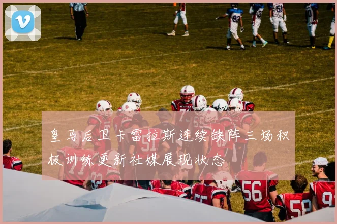 皇马后卫卡雷拉斯连续缺阵三场积极训练更新社媒展现状态