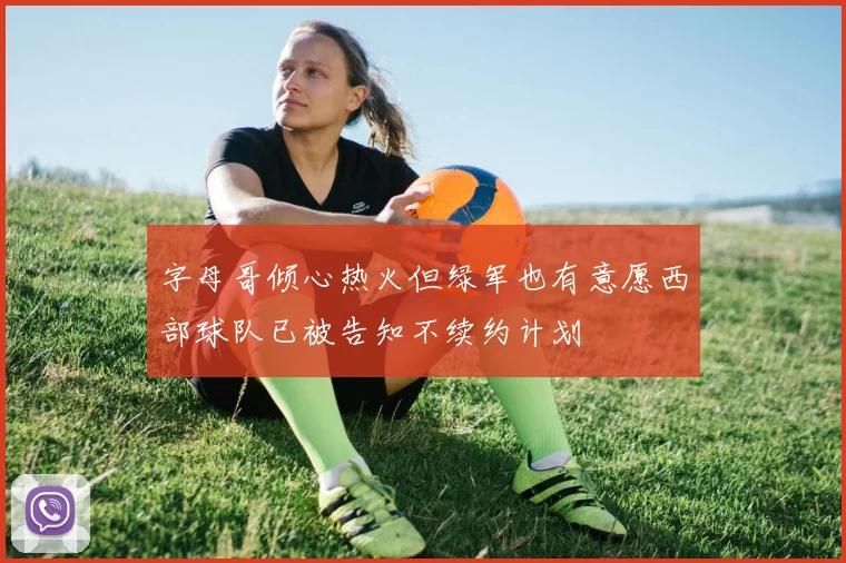 字母哥倾心热火但绿军也有意愿西部球队已被告知不续约计划