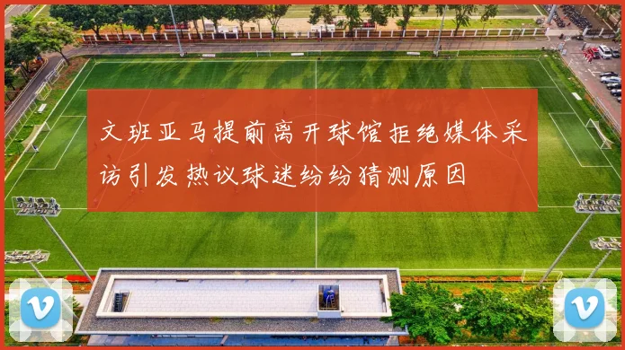 文班亚马提前离开球馆拒绝媒体采访引发热议球迷纷纷猜测原因