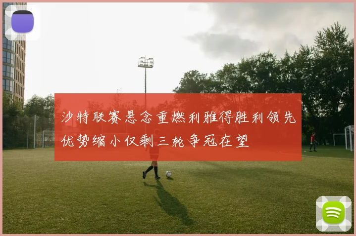沙特联赛悬念重燃利雅得胜利领先优势缩小仅剩三轮争冠在望