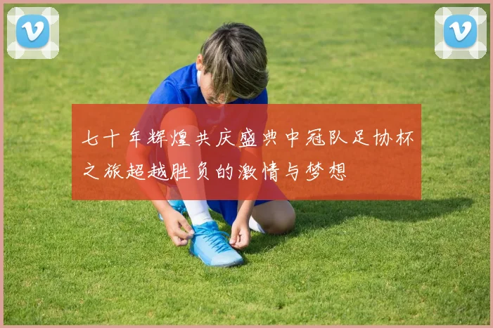 七十年辉煌共庆盛典中冠队足协杯之旅超越胜负的激情与梦想