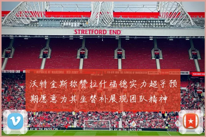 沃特金斯称赞拉什福德实力超乎预期愿意为其坐替补展现团队精神