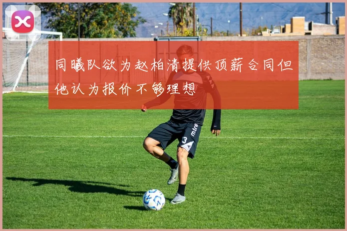 同曦队欲为赵柏清提供顶薪合同但他认为报价不够理想