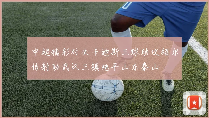 中超精彩对决卡迪斯三球助攻绍尔传射助武汉三镇绝平山东泰山