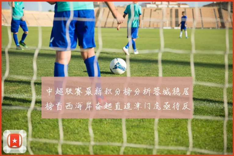 中超联赛最新积分榜分析蓉城稳居榜首西海岸奋起直追津门虎亟待反弹