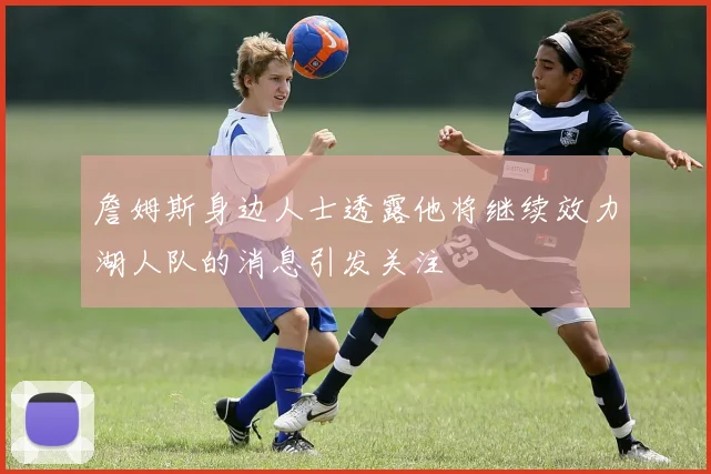 詹姆斯身边人士透露他将继续效力湖人队的消息引发关注