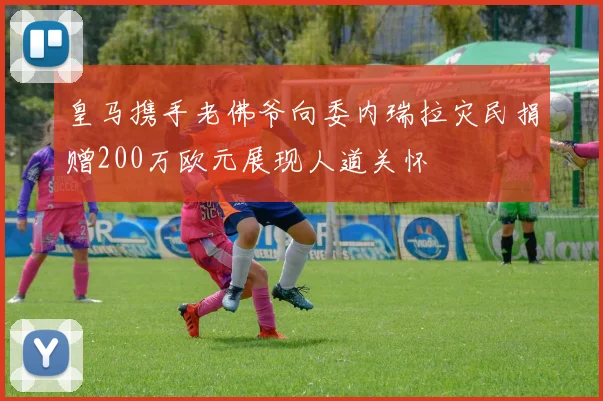 皇马携手老佛爷向委内瑞拉灾民捐赠200万欧元展现人道关怀