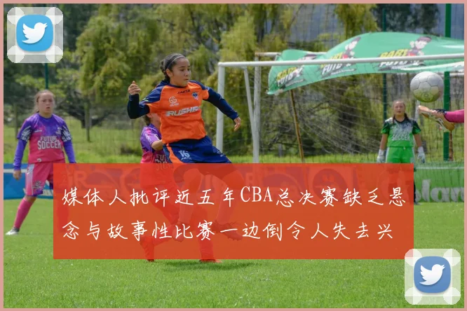 媒体人批评近五年CBA总决赛缺乏悬念与故事性比赛一边倒令人失去兴趣