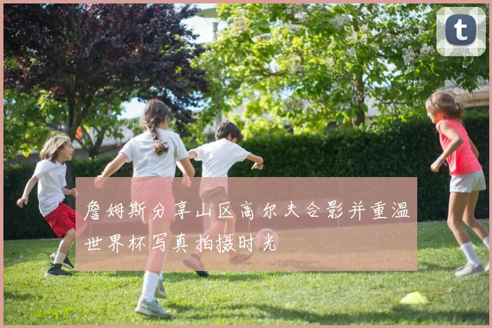 詹姆斯分享山区高尔夫合影并重温世界杯写真拍摄时光
