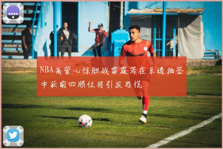 NBA高管心惊胆战雷霆若在乐透抽签中获前四顺位将引发恐慌
