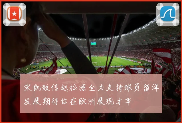 宋凯致信赵松源全力支持球员留洋发展期待你在欧洲展现才华