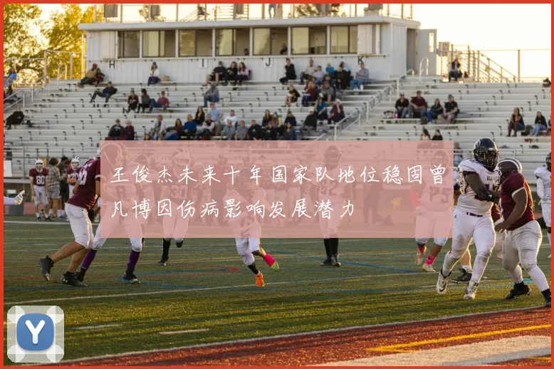 王俊杰未来十年国家队地位稳固曾凡博因伤病影响发展潜力