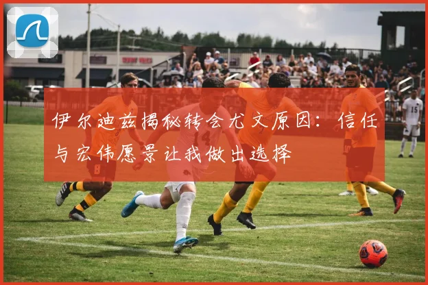 伊尔迪兹揭秘转会尤文原因：信任与宏伟愿景让我做出选择